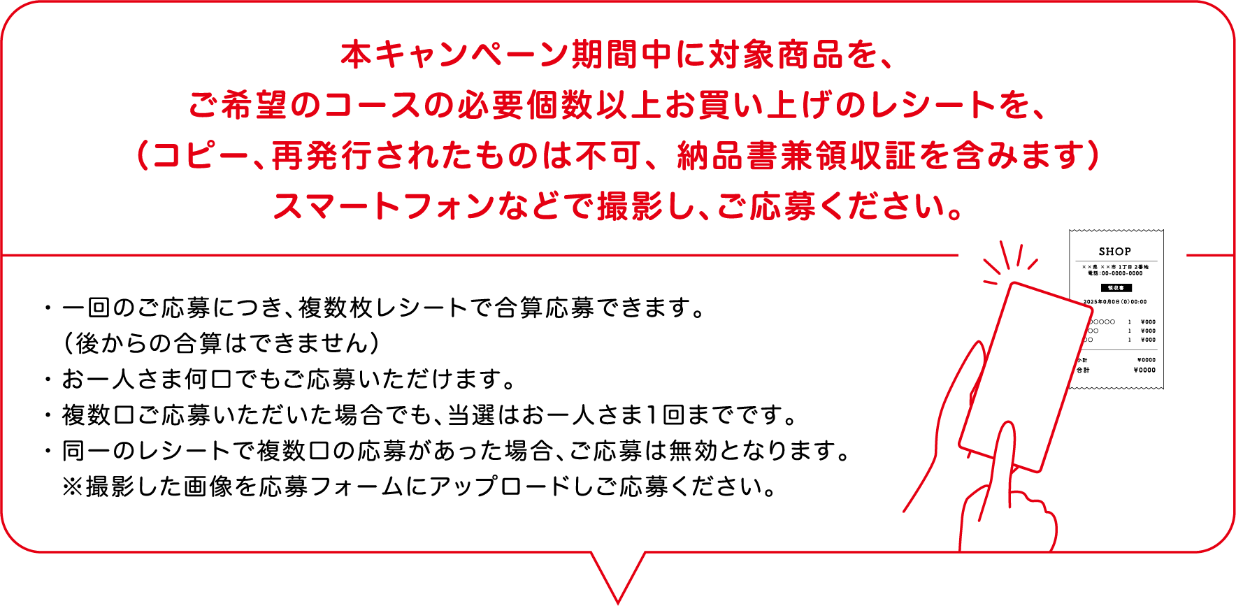 本キャンペーン期間中に対象商品を、ご希望のコースの必要以上お買い上げのレシートを、（コピー、再発行されたものは不可、領収書兼納品書を含みます）を、スマートフォンなどで撮影し、ご応募ください。